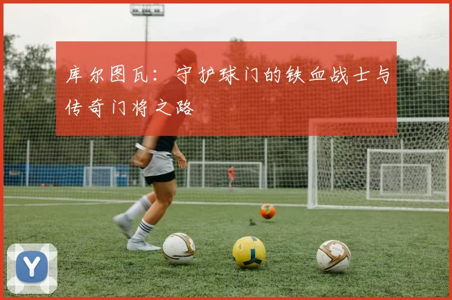 库尔图瓦：守护球门的铁血战士与传奇门将之路