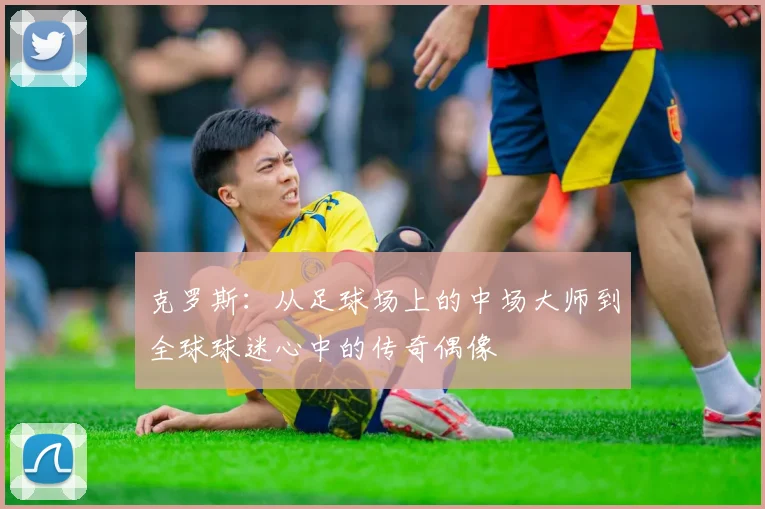 克罗斯:从足球场上的中场大师到全球球迷心中的传奇偶像