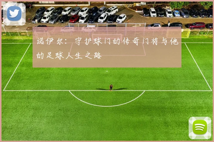 诺伊尔:守护球门的传奇门将与他的足球人生之路