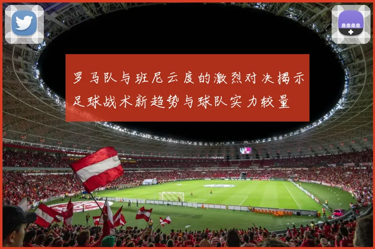 罗马队与班尼云度的激烈对决揭示足球战术新趋势与球队实力较量