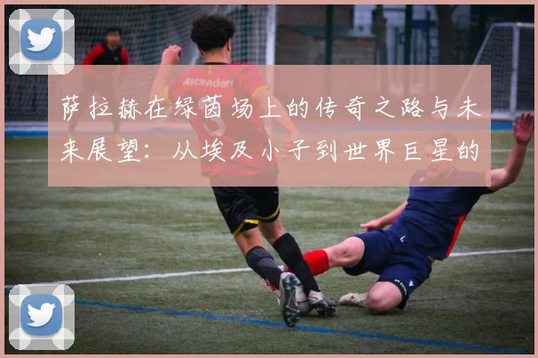 萨拉赫在绿茵场上的传奇之路与未来展望：从埃及小子到世界巨星的蜕变