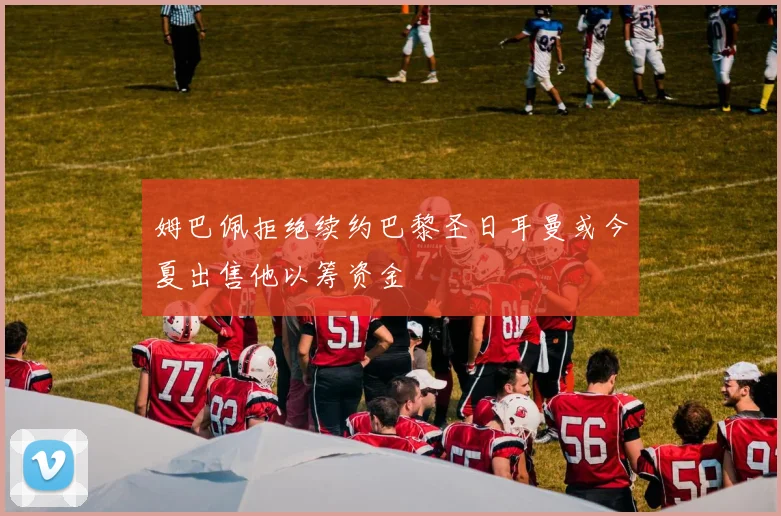 姆巴佩拒绝续约巴黎圣日耳曼或今夏出售他以筹资金