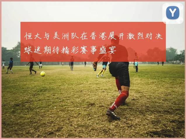 恒大与美洲队在香港展开激烈对决球迷期待精彩赛事盛宴