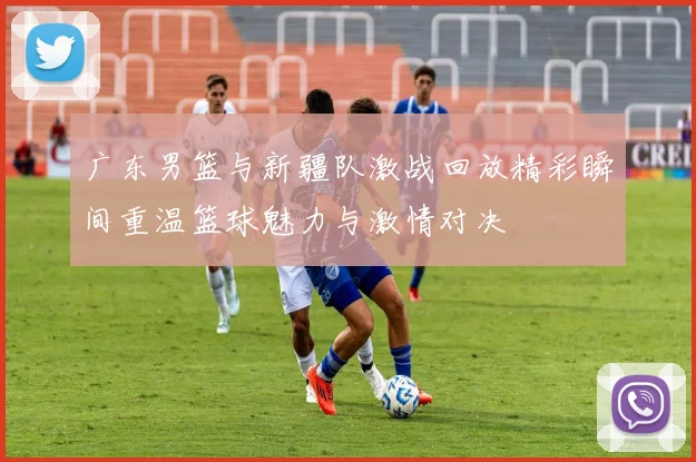 广东男篮与新疆队激战回放精彩瞬间重温篮球魅力与激情对决