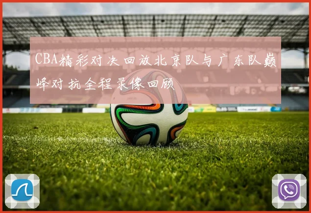 CBA精彩对决回放北京队与广东队巅峰对抗全程录像回顾