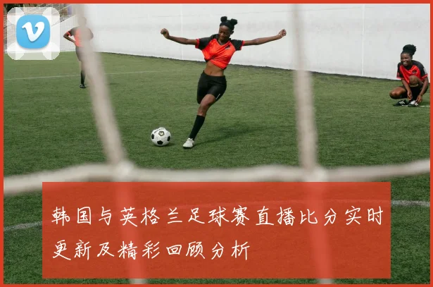 韩国与英格兰足球赛直播比分实时更新及精彩回顾分析