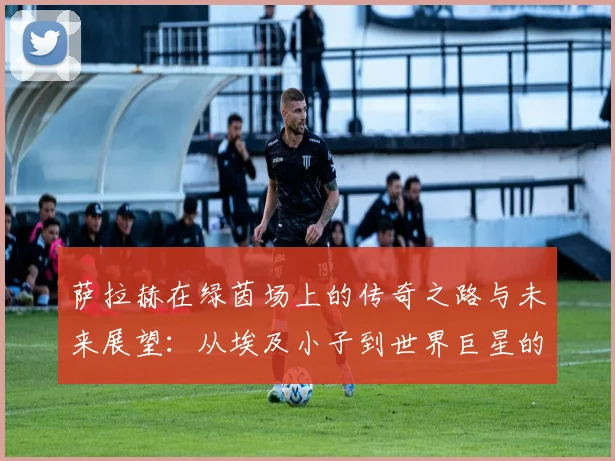 萨拉赫在绿茵场上的传奇之路与未来展望：从埃及小子到世界巨星的蜕变
