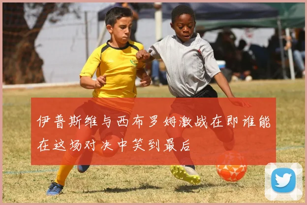 伊普斯维与西布罗姆激战在即谁能在这场对决中笑到最后