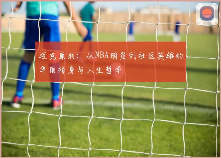 迈克康利：从NBA明星到社区英雄的华丽转身与人生哲学